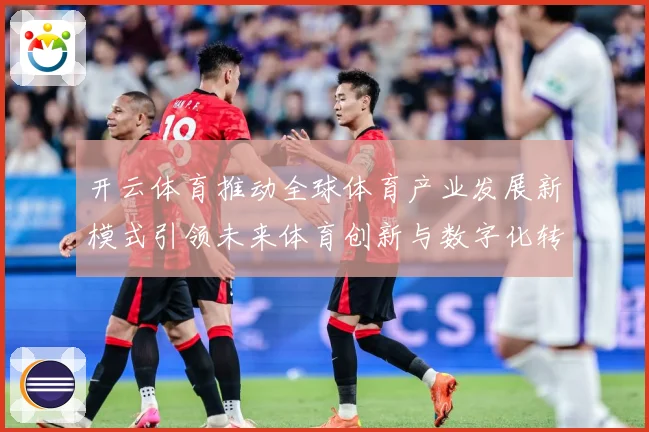 开云体育推动全球体育产业发展新模式引领未来体育创新与数字化转专题观察：最新赛事动态与深度分析