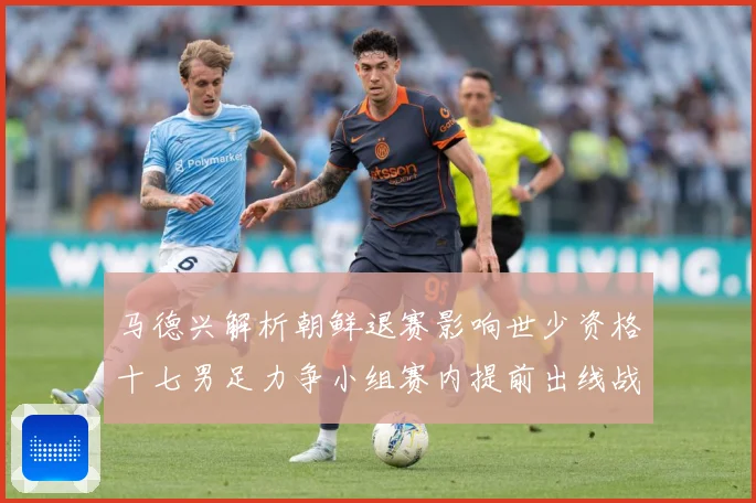 马德兴解析朝鲜退赛影响世少资格十七男足力争小组赛内提前出线战术观察：最新赛事动态与深度分析