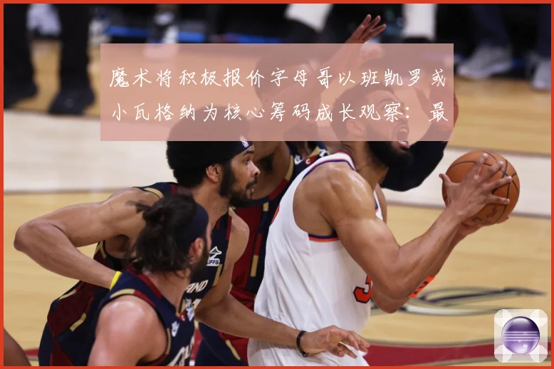 魔术将积极报价字母哥以班凯罗或小瓦格纳为核心筹码成长观察：最新赛事动态与深度分析