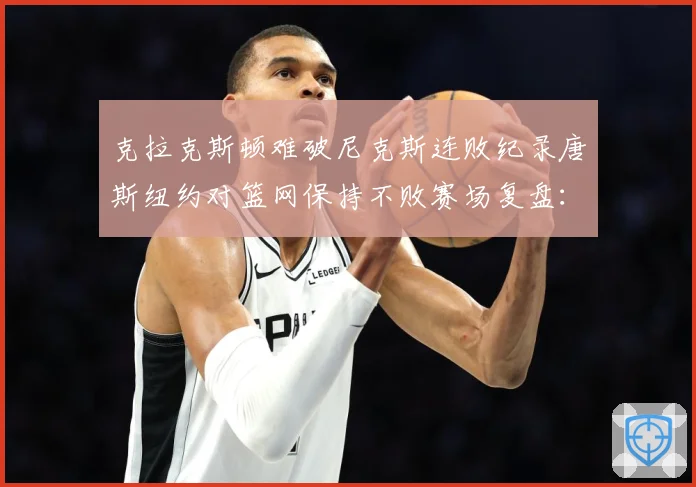 克拉克斯顿难破尼克斯连败纪录唐斯纽约对篮网保持不败赛场复盘：最新赛事动态与深度分析