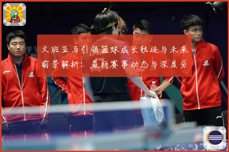 文班亚马引领篮球成长轨迹与未来前景解析：最新赛事动态与深度分析