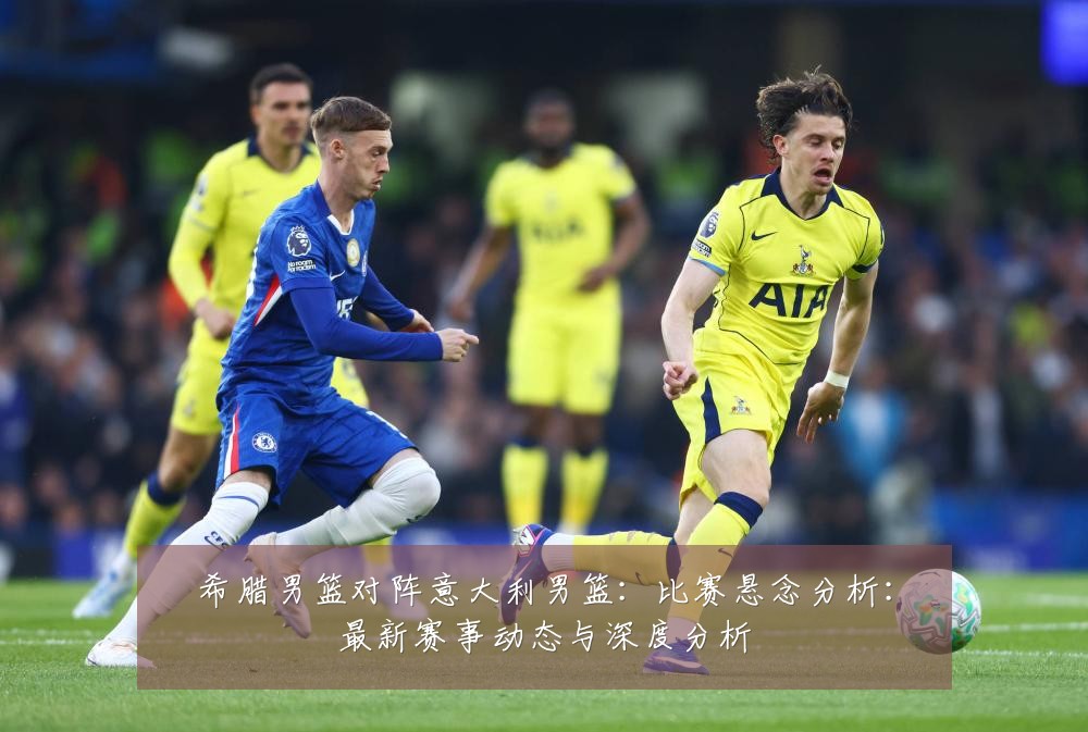 希腊男篮对阵意大利男篮：比赛悬念分析：最新赛事动态与深度分析