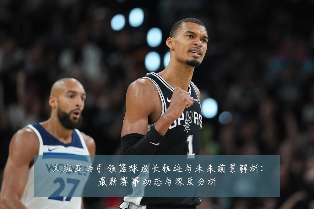 文班亚马引领篮球成长轨迹与未来前景解析:最新赛事动态与深度分析