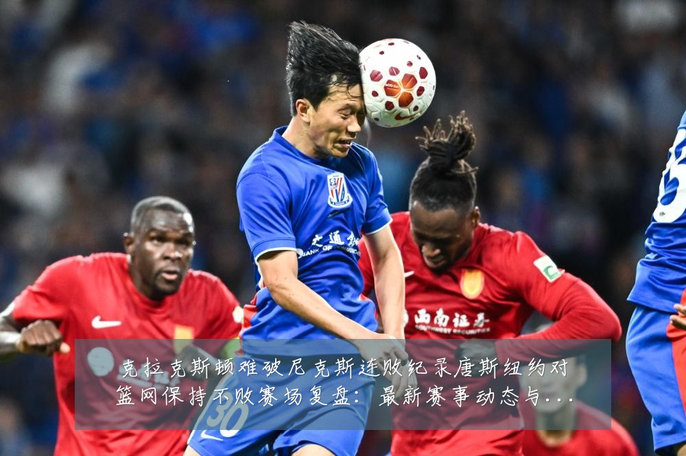 克拉克斯顿难破尼克斯连败纪录唐斯纽约对篮网保持不败赛场复盘:最新赛事动态与深度分析