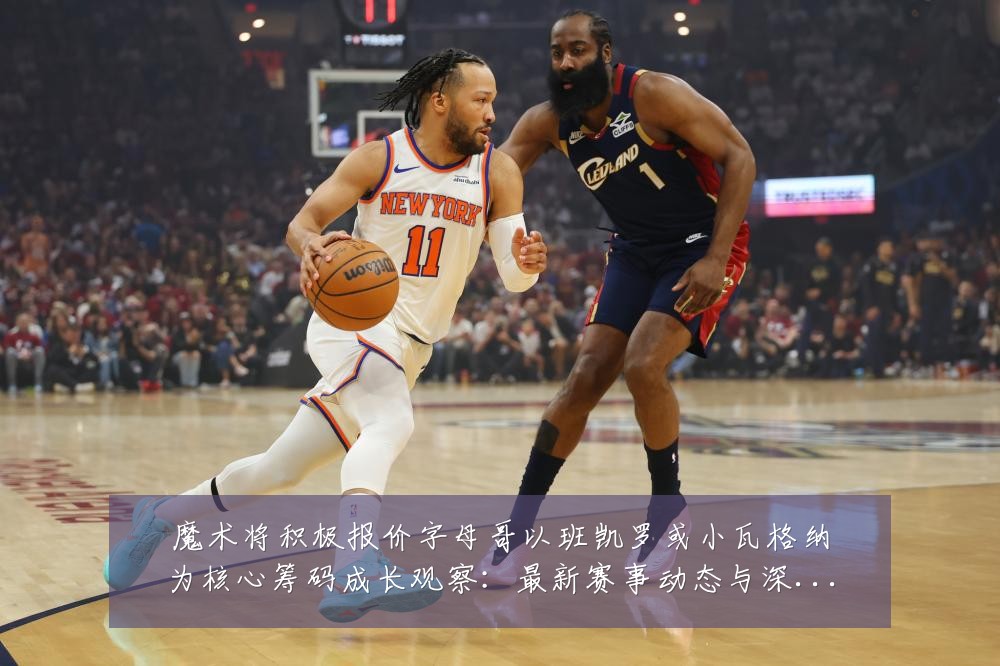 魔术将积极报价字母哥以班凯罗或小瓦格纳为核心筹码成长观察:最新赛事动态与深度分析