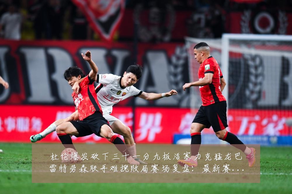 杜伦爆发砍下三十一分九板活塞力克猛龙巴雷特劳森联手难挽败局赛场复盘：最新赛事动态与深度分析